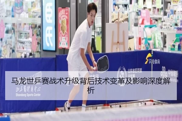 马龙世乒赛战术升级背后技术变革及影响深度解析