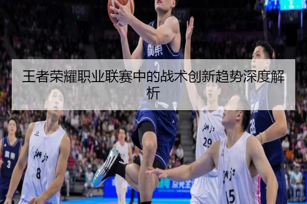 王者荣耀职业联赛中的战术创新趋势深度解析