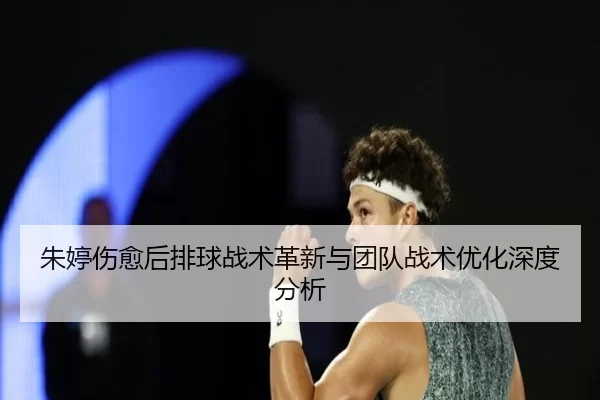 朱婷伤愈后排球战术革新与团队战术优化深度分析