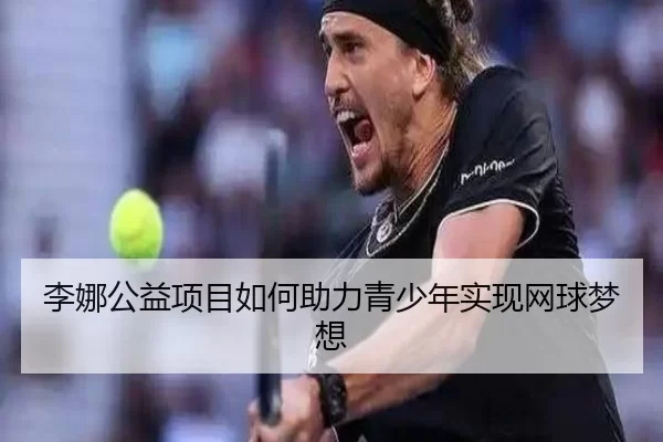 李娜公益项目如何助力青少年实现网球梦想